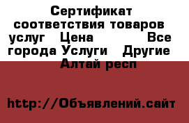 Сертификат соответствия товаров, услуг › Цена ­ 4 000 - Все города Услуги » Другие   . Алтай респ.